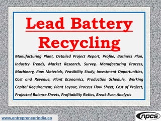 www.entrepreneurindia.co
Lead Battery
Recycling
Manufacturing Plant, Detailed Project Report, Profile, Business Plan,
Industry Trends, Market Research, Survey, Manufacturing Process,
Machinery, Raw Materials, Feasibility Study, Investment Opportunities,
Cost and Revenue, Plant Economics, Production Schedule, Working
Capital Requirement, Plant Layout, Process Flow Sheet, Cost of Project,
Projected Balance Sheets, Profitability Ratios, Break Even Analysis
 