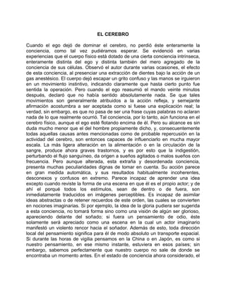 EL CEREBRO

Cuando el ego dejó de dominar el cerebro, no perdió éste enteramente la
conciencia, como tal vez pudiéramos esperar. Se evidenció en varias
experiencias que el cuerpo físico está dotado de una cierta conciencia intrínseca,
enteramente distinta del ego y distinta también del mero agregado de la
conciencia de sus células. Observó el autor durante varias ocasiones, el efecto
de esta conciencia, al presenciar una extracción de dientes bajo la acción de un
gas anestésico. El cuerpo dejó escapar un grito confuso y las manos se irguieron
en un movimiento instintivo, indicando claramente que hasta cierto punto fue
sentida la operación. Pero cuando el ego reasumió el mando veinte minutos
después, declaró que no había sentido absolutamente nada. Se que tales
movimientos son generalmente atribuidos a la acción refleja, y semejante
afirmación acostumbra a ser aceptada como si fuese una explicación real; la
verdad, sin embargo, es que no pasa de ser una frase cuyas palabras no aclaran
nada de lo que realmente ocurrió. Tal conciencia, por lo tanto, aún funciona en el
cerebro físico, aunque el ego esté flotando encima de él. Pero su alcance es sin
duda mucho menor que el del hombre propiamente dicho, y, consecuentemente
todas aquellas causas antes mencionadas como de probable repercusión en la
actividad del cerebro, son entonces capaces de influenciarlo en mucha mayor
escala. La más ligera alteración en la alimentación o en la circulación de la
sangre, produce ahora graves trastornos, y es por esto que la indigestión,
perturbando el flujo sanguíneo, da origen a sueños agitados o malos sueños con
frecuencia. Pero aunque alterada, esta extraña y desordenada conciencia,
presenta muchas peculiaridades dignas de tomar en cuenta. Su acción parece
en gran medida automática, y sus resultados habitualmente incoherentes,
desconexos y confusos en extremo. Parece incapaz de aprender una idea
excepto cuando reviste la forma de una escena en que él es el propio actor; y de
ahí el porqué todos los estímulos, sean de dentro o de fuera, son
inmediatamente traducidos en imágenes perceptibles. Es incapaz de asimilar
ideas abstractas o de retener recuerdos de este orden, las cuales se convierten
en nociones imaginarias. Si por ejemplo, la idea de la gloria pudiera ser sugerida
a esta conciencia, no tomará forma sino como una visión de algún ser glorioso,
apareciendo delante del soñado; si fuera un pensamiento de odio, éste
solamente será apreciado como una escena en la cual un actor imaginario
manifestó un violento rencor hacia el soñador. Además de esto, toda dirección
local del pensamiento significa para él de modo absoluto un transporte espacial.
Si durante las horas de vigilia pensamos en la China o en Japón, es como si
nuestro pensamiento, en ese mismo instante, estuviera en esos países; sin
embargo, sabemos perfectamente que nuestro cuerpo no sale de donde se
encontraba un momento antes. En el estado de conciencia ahora considerado, el
 