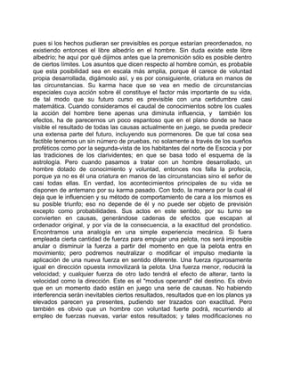 pues si los hechos pudieran ser previsibles es porque estarían preordenados, no
existiendo entonces el libre albedrío en el hombre. Sin duda existe este libre
albedrío; he aquí por qué dijimos antes que la premonición sólo es posible dentro
de ciertos límites. Los asuntos que dicen respecto al hombre común, es probable
que esta posibilidad sea en escala más amplia, porque él carece de voluntad
propia desarrollada, digámoslo así, y es por consiguiente, criatura en manos de
las circunstancias. Su karma hace que se vea en medio de circunstancias
especiales cuya acción sobre él constituye el factor más importante de su vida,
de tal modo que su futuro curso es previsible con una certidumbre casi
matemática. Cuando consideramos el caudal de conocimientos sobre los cuales
la acción del hombre tiene apenas una diminuta influencia, y también los
efectos, ha de parecernos un poco espantoso que en el plano donde se hace
visible el resultado de todas las causas actualmente en juego, se pueda predecir
una extensa parte del futuro, incluyendo sus pormenores. De que tal cosa sea
factible tenemos un sin número de pruebas, no solamente a través de los sueños
proféticos como por la segunda-vista de los habitantes del norte de Escocia y por
las tradiciones de los clarividentes; en que se basa todo el esquema de la
astrología. Pero cuando pasamos a tratar con un hombre desarrollado, un
hombre dotado de conocimiento y voluntad, entonces nos falla la profecía,
porque ya no es él una criatura en manos de las circunstancias sino el señor de
casi todas ellas. En verdad, los acontecimientos principales de su vida se
disponen de antemano por su karma pasado. Con todo, la manera por la cual él
deja que le influencien y su método de comportamiento de cara a los mismos es
su posible triunfo; eso no depende de él y no puede ser objeto de previsión
excepto como probabilidades. Sus actos en este sentido, por su turno se
convierten en causas, generándose cadenas de efectos que escapan al
ordenador original, y por vía de la consecuencia, a la exactitud del pronóstico.
Encontramos una analogía en una simple experiencia mecánica. Si fuera
empleada cierta cantidad de fuerza para empujar una pelota, nos será imposible
anular o disminuir la fuerza a partir del momento en que la pelota entra en
movimiento; pero podremos neutralizar o modificar el impulso mediante la
aplicación de una nueva fuerza en sentido diferente. Una fuerza rigurosamente
igual en dirección opuesta inmovilizará la pelota. Una fuerza menor, reducirá la
velocidad; y cualquier fuerza de otro lado tendrá el efecto de alterar, tanto la
velocidad como la dirección. Este es el "modus operandi" del destino. Es obvio
que en un momento dado están en juego una serie de causas. No habiendo
interferencia serán inevitables ciertos resultados, resultados que en los planos ya
elevados parecen ya presentes, pudiendo ser trazados con exactitud. Pero
también es obvio que un hombre con voluntad fuerte podrá, recurriendo al
empleo de fuerzas nuevas, variar estos resultados; y tales modificaciones no
 