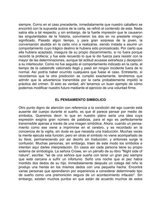 siempre. Corno en el caso precedente, inmediatamente que nuestro caballero se
encontró con la supuesta autora de la carta, se refirió al contenido de esta. Nada
sabía ella a tal respecto; y sin embargo, de la fuerte impresión que le causaron
las singularidades de la historia, convinieron los dos en no prestarle ningún
significado. Pasado algún tiempo, y para gran sorpresa de la joven, la
conversación aludida en la carta vino a realizarse, siendo instada a asumir un
comportamiento cuyo trágico destino le hubiera sido pronosticado. Por cierto que
ella hubiera aceptado, insegura de su propio discernimiento, si no fuera porque
recordó la profecía; y fue este recuerdo lo que le dio fuerza para resistir con la
mayor de las determinaciones, aunque tal actitud acusase extrañeza y decepción
a su interlocutor. Como no fue seguido el comportamiento indicado en la carta, el
tiempo de la catástrofe vaticinado llegó y pasó sin ningún incidente fuera de lo
normal. Así podría haber ocurrido cualquiera que fuese el caso. Entretanto, si
recordamos que la otra predicción se cumplió exactamente, tendremos que
admitir que la advertencia transmitida por la carta probablemente impidió la
práctica del crimen. Si esto es verdad, ahí tenemos un buen ejemplo de cómo
podemos modificar nuestro futuro mediante el ejercicio de una voluntad firme.


                        EL PENSAMIENTO SIMBOLICO

Otro punto digno de atención con referencia a la condición del ego cuando está
ausente del cuerpo durante el sueño, es que él parece pensar por medio de
símbolos. Queremos decir: lo que en nuestro plano sería una idea cuya
expresión exigiría gran número de palabras, para el ego es perfectamente
transmisible apenas a través de una imagen simbólica. Ahora, cuando un pensa-
miento como ese viene a imprimirse en el cerebro, y es recordado en la
conciencia de la vigilia, sin duda es que necesita una traducción. Muchas veces
la mente ejecuta esta función; pero en otras el símbolo no viene acompañado de
su llave, permaneciendo por así decirlo sin traducción; y entonces surge la
confusión. Muchas personas, sin embargo, traen de este modo los símbolos e
intentan aquí darles interpretación. En casos así cada persona tiene su propio
sistema de simbología. La señora Crowe, en un párrafo de su libro "Night side of
nature", escribe: "sé de una señora que sueña con tener un gran pez siempre
que está cercana a sufrir un infortunio. Soñó una noche que el pez había
mordido dos dedos de su hijo. Inmediatamente después un colega del niño le
produjo una herida en los mismos dedos con una pequeña hacha. Encontré
varias personas que aprendieron por experiencia a considerar determinado tipo
de sueño como una premonición segura de un acontecimiento infausto". Sin
embargo, existen muchos puntos en que están de acuerdo muchos de estos
 