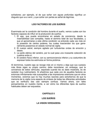 soñadores; por ejemplo, el de que soñar con aguas profundas significa un
disgusto que va a venir, y que soñar con perlas es señal de lágrimas.


                      LOS FACTORES DE LOS SUEÑOS


Examinada así la condición del hombre durante el sueño, vemos cuales son los
factores capaces de influir en la producción de sueños:
   1. El ego, que puede encontrarse en estado de conciencia, desde la
      insensibilidad casi completa, hasta el dominio total de sus facultades, y
      que al aproximarse a esta última condición va entrando cada vez más en
      la posesión de ciertos poderes, los cuales trascienden los que gene-
      ralmente poseemos en estado normal de vigilia.
   2. El cuerpo astral, siempre agitado por turbulentas ondas de emoción y
      deseo.
   3. La parte etérica del cerebro, por la cual pasa una incesante colección de
      cuadros entre sí.
   4. El cerebro físico inferior, con su semiconciencia inferior y su costumbre de
      expresar todos los estímulos en forma pictórica.

Al dormirnos, nuestro ego se recoge más en sí mismo y deja que sus cuerpos
más libres sigan su propio camino; debe recordarse, sin embargo, que la
conciencia de estos vehículos, separada cuando les es dado mostrarla, es de
carácter muy rudimentario. Si añadimos que cada uno de aquellos factores es
entonces infinitamente más susceptible a las impresiones exteriores que en otros
momentos, veremos que no hay muchas razones para extrañarnos de que la
memoria de la vigilia (una especie de síntesis de todas las diferentes actividades
que se verifican) sea casi siempre confusa. Vamos ahora, con tales
pensamientos en nuestra mente, a ver cómo los diferentes tipos de sueños
habituales deben ser expuestos.


                                  CAPITULO 5

                                 LOS SUEÑOS

                           LA VISION VERDADERA
 
