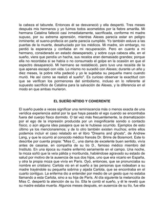 la cabeza el taburete. Entonces él se desvaneció y ella despertó. Tres meses
después mis hermanos y yo fuimos todos acometidos por la fiebre amarilla. Mi
hermana Catalina falleció casi inmediatamente, sacrificada, conforme mi madre
supuso, por su extrema aprensión, mientras Alexes parecía estar en peligro
inminente; el sueno-profecía en parte parecía cumplido. Yo también estuve a las
puertas de la muerte, desahuciado por los médicos. Mi madre, sin embargo, no
perdió la esperanza y confiaba en mi recuperación. Pero en cuanto a mi
hermano, considerado en estado desesperado, y sobre cuya cabeza ella, en el
sueño, viera que pendía un hacha, sus recelos eran demasiado grandes; porque
ella no recordaba si se había o no consumado el golpe en la ocasión en que el
espectro desapareció. Mi hermano se restableció, pero tuvo una recaída de la
que apenas escapó con vida. Lo mismo no sucedió con Alexes; durante un año y
diez meses, la pobre niña padeció y yo le sujetaba su pequeña mano cuando
murió. He así como se realizó el sueño". Es curioso observar la exactitud con
que se verifican los pormenores del simbolismo, incluso en lo referente al
supuesto sacrificio de Catalina para la salvación de Alexes, y la diferencia en el
modo en que ambas murieron.


                      EL SUEÑO NÍTIDO Y COHERENTE

El sueño puede a veces significar una reminiscencia más o menos exacta de una
verídica experiencia astral por la que haya pasado el ego cuando se encontraba
fuera del cuerpo físico dormido. O tal vez más frecuentemente, la dramatización
por el ego de la impresión producida por un insignificante sonido o contacto
físico, o aún alguna idea pasajera que se le hubiese ocurrido. Ejemplos de esto
último ya los mencionaremos; y de lo otro también existen muchos; entre ellos
podemos incluir el caso relatado en el libro "Dreams and ghosts", de Andrew
Lang, y que le ocurrió al conocido médico francés Dr. Brirre de Boismont. Este lo
describe por cuenta propia: "Miss C., una dama de excelente buen sentido, vivía
antes de casarse, en compañía de su tío D., famoso médico miembro del
Instituto. En una época su madre enfermó seriamente en el campo. Una noche,
la moza soñó que la veía pálida y moribunda, habiéndose agravado su estado de
salud por motivo de la ausencia de sus dos hijos, uno que era vicario en España,
y otra la propia moza que vivía en París. Oyó, entonces, que se pronunciaba su
nombre en cristiano: Carlota vio en el sueño a las personas que rodeaban a su
madre trayéndole su pequeña sobrina y aijada Carlota, que se encontraba en el
cuarto contiguo. La enferma dio a entender por medio de un gesto que no estaba
llamando a esta Carlota, sino a su hija de París. Al día siguiente la melancolía de
Miss C. despertó la atención de su tío. Ella le contó el sueño, y él le reveló que
su madre estaba muerta. Algunos meses después, en ausencia de su tío, fue ella
 