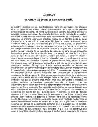 CAPITULO 6

              EXPERIENCIAS SOBRE EL ESTADO DEL SUEÑO


El objetivo especial de las investigaciones, parte de las cuales voy ahora a
describir, consistió en descubrir si era posible impresionar el ego de una persona
común durante el sueño, de forma suficiente para volverla capaz de recordar lo
ocurrido cuando despertara. Se deseaba también, en la medida de lo posible,
descubrir cuales son los obstáculos que habitualmente se anteponen a este
recuerdo. La primera experiencia intentada recayó en un hombre medio de poca
instrucción y de aspecto exterior rudo. Un tipo de pastor australiano cuya
envoltura astral, que se veía flotando por encima del cuerpo, se presentaba
externamente como poco más que una nube imprecisa a la deriva. La conciencia
del cuerpo sobre la cama se mostraba confusa y cargada en lo tocante a las
partes densa y etérica de la estructura. La primera, la parte densa, respondía
hasta cierto punto a los estímulos de fuera: por ejemplo, el caer de dos o tres
gotas de agua hacía el cerebro evocar, aunque con retraso, la escena de fuertes
chaparrones; en cuanto la parte etérica del cerebro era un canal pasivo a través
del cual fluye una corriente continua de pensamientos desconexos a cuyas
vibraciones solo esporádicamente respondía, y así mismo parecía hacerlo con
acentuada lentitud. El ego que flotaba encima revelaba su estado no
desarrollado y de semiconciencia; pero el envoltorio astral, si bien impreciso y sin
forma definida, daba señales de gran actividad. El cuerpo astral, flotante, puede
en cualquier ocasión dejarse influenciar con facilidad por el pensamiento
consciente de otra persona. Se hizo en este caso la experiencia en el sentido de
alejarlo hasta corta distancia del cuerpo físico en la cama. El resultado, sin
embargo, fue que al alejarlo unos metros más allá, era visible el malestar en
ambos vehículos, volviéndose necesario renunciar al intento, pues un
alejamiento mayor llevaría al hombre a despertar probablemente en un estado de
gran terror. Cierto escenario fue escogido, un bellísimo panorama descortinado
de lo alto de una montaña tropical; y el operador lo proyectó con nitidez en la
conciencia del sueño del ego. Este lo captó y examinó, si bien de manera
confusa e incomprensible. Después de colocado en su frente el escenario
durante algún tiempo, se despertó al hombre para ver si lo recordaba como
sueño. Su mente, sin embargo, no registró nada a este respecto, no trayendo la
menor reminiscencia desde el estado de sueño. Se sugirió que la corriente
continua de formas de pensamiento extrañas que le pasaban por el cerebro,
constituían posiblemente un obstáculo, distrayéndolo y volviéndole impermeable
a influencias de sus principios más elevados. Y por eso, se construyó una
concha magnética alrededor de su cuerpo, a fin de impedir la entrada de aquella
 