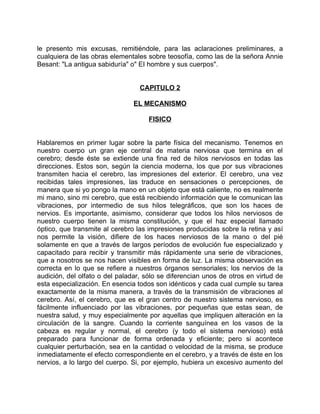 le presento mis excusas, remitiéndole, para las aclaraciones preliminares, a
cualquiera de las obras elementales sobre teosofía, como las de la señora Annie
Besant: "La antigua sabiduría" o" EI hombre y sus cuerpos".


                                  CAPITULO 2

                                EL MECANISMO

                                     FISICO


Hablaremos en primer lugar sobre la parte física del mecanismo. Tenemos en
nuestro cuerpo un gran eje central de materia nerviosa que termina en el
cerebro; desde éste se extiende una fina red de hilos nerviosos en todas las
direcciones. Estos son, según la ciencia moderna, los que por sus vibraciones
transmiten hacia el cerebro, las impresiones del exterior. El cerebro, una vez
recibidas tales impresiones, las traduce en sensaciones o percepciones, de
manera que si yo pongo la mano en un objeto que está caliente, no es realmente
mi mano, sino mi cerebro, que está recibiendo información que le comunican las
vibraciones, por intermedio de sus hilos telegráficos, que son los haces de
nervios. Es importante, asimismo, considerar que todos los hilos nerviosos de
nuestro cuerpo tienen la misma constitución, y que el haz especial llamado
óptico, que transmite al cerebro las impresiones producidas sobre la retina y así
nos permite la visión, difiere de los haces nerviosos de la mano o del pié
solamente en que a través de largos períodos de evolución fue especializado y
capacitado para recibir y transmitir más rápidamente una serie de vibraciones,
que a nosotros se nos hacen visibles en forma de luz. La misma observación es
correcta en lo que se refiere a nuestros órganos sensoriales; los nervios de la
audición, del olfato o del paladar, sólo se diferencian unos de otros en virtud de
esta especialización. En esencia todos son idénticos y cada cual cumple su tarea
exactamente de la misma manera, a través de la transmisión de vibraciones al
cerebro. Así, el cerebro, que es el gran centro de nuestro sistema nervioso, es
fácilmente influenciado por las vibraciones, por pequeñas que estas sean, de
nuestra salud, y muy especialmente por aquellas que impliquen alteración en la
circulación de la sangre. Cuando la corriente sanguínea en los vasos de la
cabeza es regular y normal, el cerebro (y todo el sistema nervioso) está
preparado para funcionar de forma ordenada y eficiente; pero si acontece
cualquier perturbación, sea en la cantidad o velocidad de la misma, se produce
inmediatamente el efecto correspondiente en el cerebro, y a través de éste en los
nervios, a lo largo del cuerpo. Si, por ejemplo, hubiera un excesivo aumento del
 