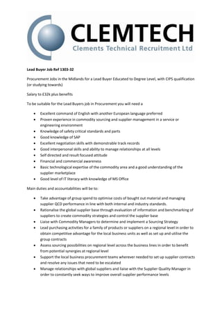 Lead Buyer Job Ref 1303-32

Procurement Jobs in the Midlands for a Lead Buyer Educated to Degree Level, with CIPS qualification
(or studying towards)

Salary to £32k plus benefits

To be suitable for the Lead Buyers job in Procurement you will need a

       Excellent command of English with another European language preferred
       Proven experience in commodity sourcing and supplier management in a service or
        engineering environment
       Knowledge of safety critical standards and parts
       Good knowledge of SAP
       Excellent negotiation skills with demonstrable track records
       Good interpersonal skills and ability to manage relationships at all levels
       Self directed and result focused attitude
       Financial and commercial awareness
       Basic technological expertise of the commodity area and a good understanding of the
        supplier marketplace
       Good level of IT literacy with knowledge of MS Office

Main duties and accountabilities will be to:

       Take advantage of group spend to optimise costs of bought out material and managing
        supplier QCD performance in line with both internal and industry standards.
       Rationalise the global supplier base through evaluation of information and benchmarking of
        suppliers to create commodity strategies and control the supplier base
       Liaise with Commodity Managers to determine and implement a Sourcing Strategy
       Lead purchasing activities for a family of products or suppliers on a regional level in order to
        obtain competitive advantage for the local business units as well as set up and utilise the
        group contracts
       Assess sourcing possibilities on regional level across the business lines in order to benefit
        from potential synergies at regional level
       Support the local business procurement teams wherever needed to set up supplier contracts
        and resolve any issues that need to be escalated
       Manage relationships with global suppliers and liaise with the Supplier Quality Manager in
        order to constantly seek ways to improve overall supplier performance levels
 