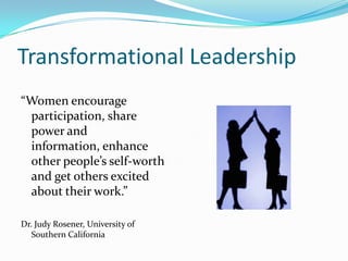 Transformational Leadership“Women encourage participation, share power and information, enhance other people’s self-worth and get others excited about their work.”Dr. Judy Rosener, University of Southern California