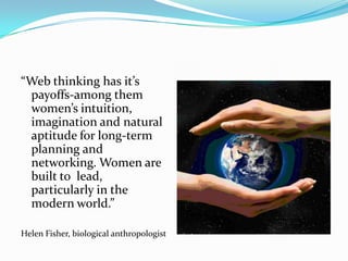 “Web thinking has it’s payoffs-among them women’s intuition, imagination and natural aptitude for long-term planning and networking. Women are built to  lead, particularly in the modern world.”Helen Fisher, biological anthropologist