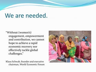 We are needed.“Without (women’s) engagement, empowerment and contribution, we cannot hope to achieve a rapid economic recovery nor effectively tackle global challenges.”Klaus Schwab, founder and executive chairman, World Economic Forum