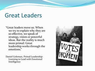Great Leaders“Great leaders move us. When we try to explain why they are so effective, we speak of strategy, vision or powerful ideas. But the reality is much more primal: Great leadership works through the emotions.”Daniel Goleman, Primal Leadership: Learning to Lead with Emotional Intelligence
