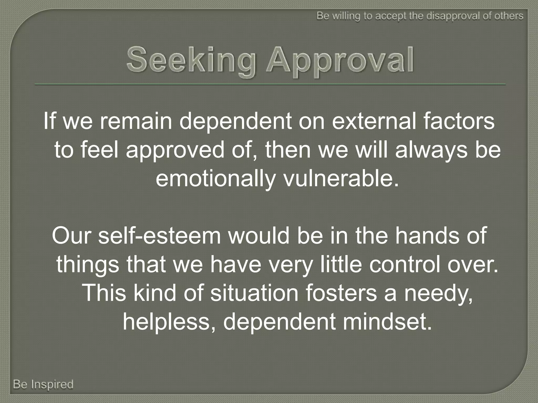 If we remain dependent on external factors
  to feel approved of, then we will always be
            emotionally vulnerable.

Our self-esteem would be in the hands of
things that we have very little control over.
   This kind of situation fosters a needy,
       helpless, dependent mindset.
 
