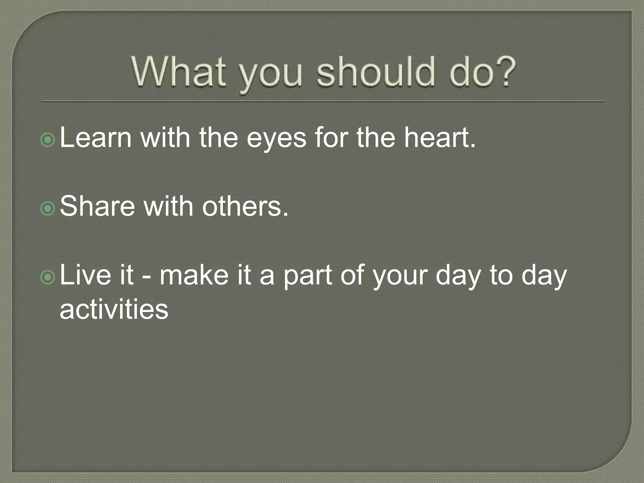  Learn   with the eyes for the heart.

 Share   with others.

 Liveit - make it a part of your day to day
 activities
 