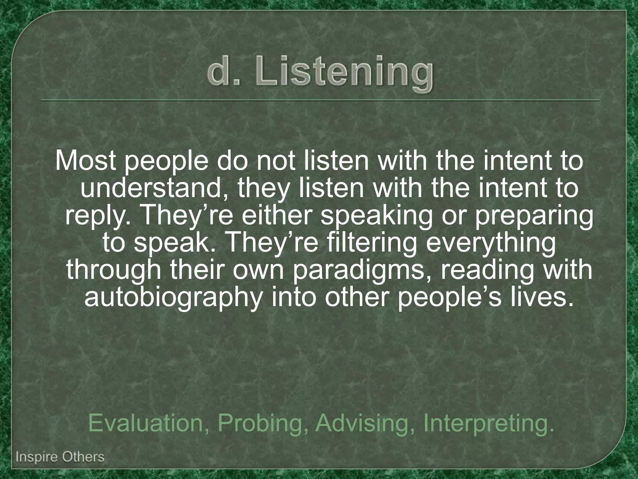 Most people do not listen with the intent to
 understand, they listen with the intent to
reply. They’re either speaking or preparing
   to speak. They’re filtering everything
through their own paradigms, reading with
  autobiography into other people’s lives.



  Evaluation, Probing, Advising, Interpreting.
 