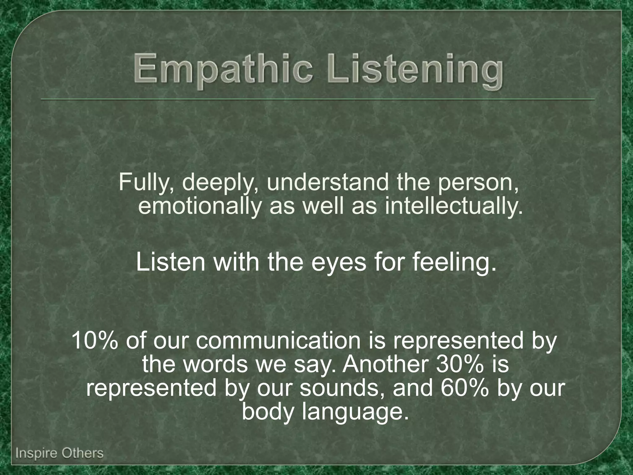 Fully, deeply, understand the person,
     emotionally as well as intellectually.

     Listen with the eyes for feeling.

10% of our communication is represented by
      the words we say. Another 30% is
 represented by our sounds, and 60% by our
              body language.
 