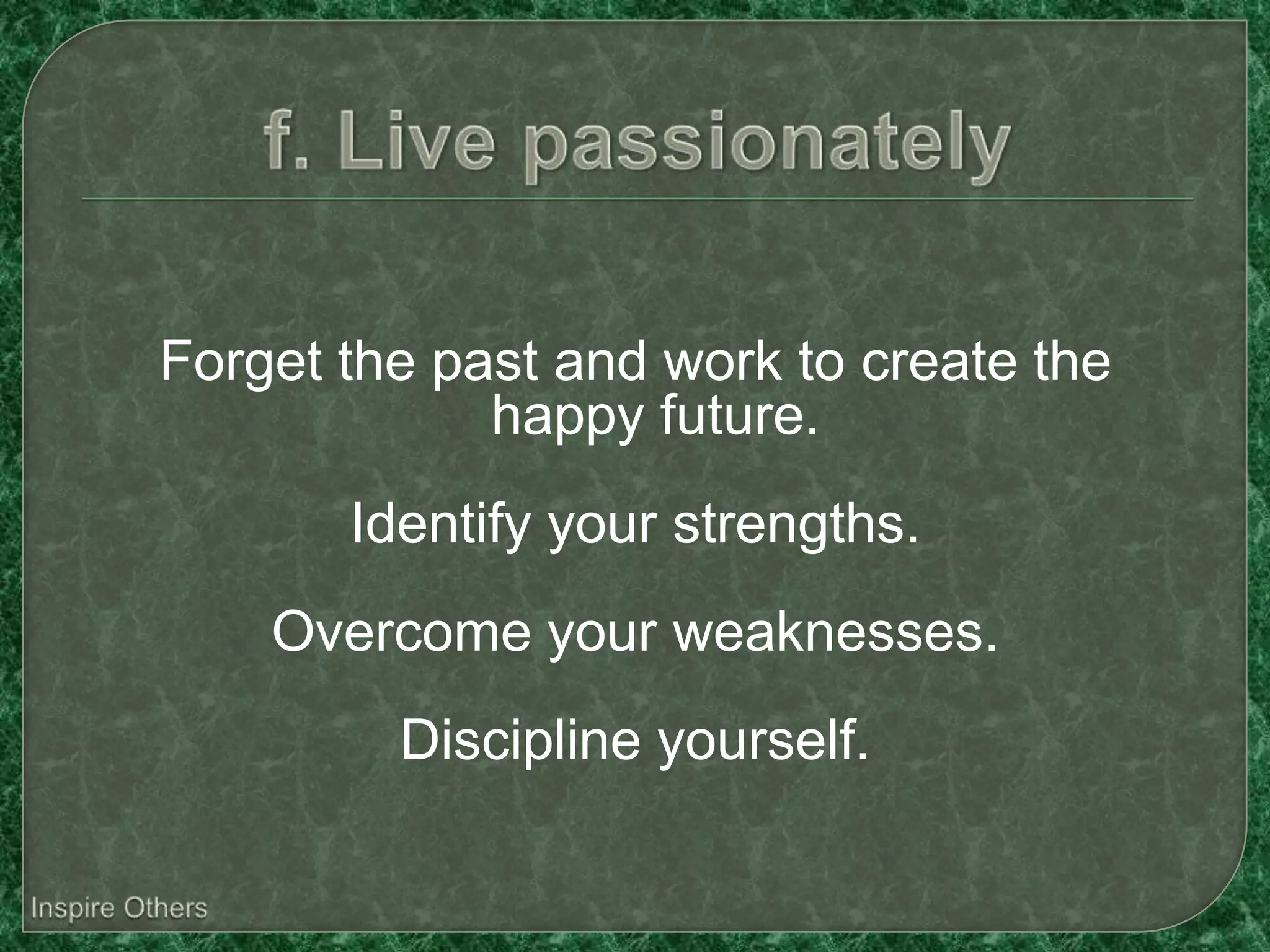 Forget the past and work to create the
             happy future.
       Identify your strengths.
    Overcome your weaknesses.
         Discipline yourself.
 