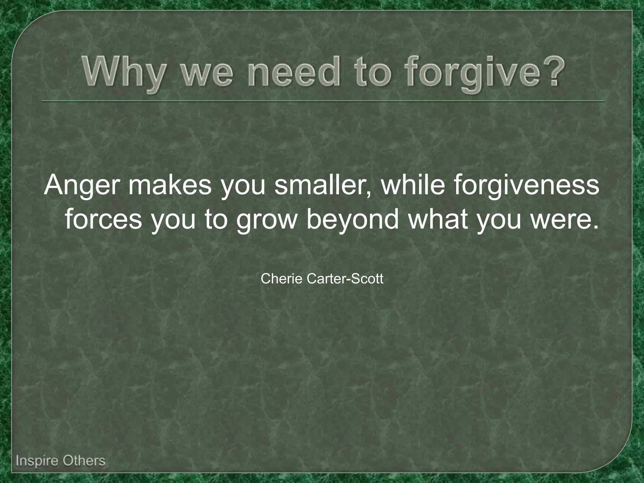 Anger makes you smaller, while forgiveness
 forces you to grow beyond what you were.
                Cherie Carter-Scott
 