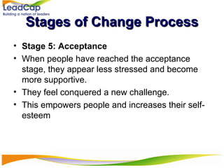 Stages of Change Process Stage 5: Acceptance When people have reached the acceptance stage, they appear less stressed and become more supportive. They feel conquered a new challenge.  This empowers people and increases their self-esteem 