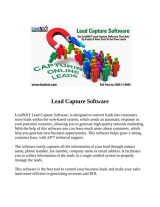 Lead Capture Software
LeadNXT Lead Capture Software, is designed to convert leads into customers
store leads within the web-based system, which sends an automatic response to
your potential customer, allowing you to generate high quality network marketing.
With the help of this software you can learn much more about customers, which
help you generate new business opportunities. This software helps grow a strong
customer base, with 24*7 technical support.
The software easily captures all the information of your lead through contact
name, phone number, fax number, company name or email address. It facilitates
you to collect information of the leads in a single unified system to properly
manage the leads.
This software is the best tool to control your business leads and make your sales
team more efficient in generating revenues and ROI.
 