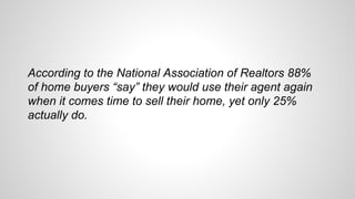 According to the National Association of Realtors 88%
of home buyers “say” they would use their agent again
when it comes time to sell their home, yet only 25%
actually do.
 