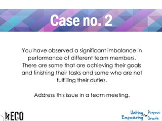 Case no. 2
You have observed a significant imbalance in
performance of different team members.
There are some that are achieving their goals
and finishing their tasks and some who are not
fulfilling their duties.
Address this issue in a team meeting.
 