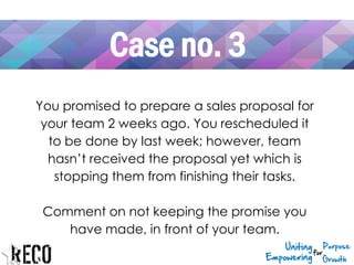 Case no. 3
You promised to prepare a sales proposal for
your team 2 weeks ago. You rescheduled it
to be done by last week; however, team
hasn’t received the proposal yet which is
stopping them from finishing their tasks.
Comment on not keeping the promise you
have made, in front of your team.
 