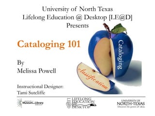 University of North Texas
  Lifelong Education @ Desktop [LE@D]
                  Presents

Cataloging 101
By
Melissa Powell

Instructional Designer:
Tami Sutcliffe
 