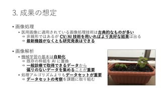 3. 成果の想定
• 画像処理
• 医用画像に適用されている画像処理技術は古典的なものが多い
⇒ 非線形ではあるが CV/AI 技術を用いればより良好な結果は出る
⇒ 最新機器がなくとも研究発表はできる
• 画像解析
• 機械学習の基本は自動化
⇒ 既存の枠組を AI に置換
⇒ 一般診療で取得できるデータから
⇒ 偏りのないデータを集めることが重要
• 処理アルゴリズムよりもデータセットが重要
⇒ データセットの考察を課題に取り組む
 