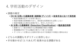 4. 学術活動のデザイン
• 課題の確定
• CV/AI を用いた画像処理 (超解像/デノイズ) は従来手法に比べて高性能
• 核医学画像は生データを取り扱える
• 核医学画像は低解像度であり，高性能な処理端末を必要としない
• 核医学画像は古典的な処理が多く，伸びしろが大きい
• AI を用いた画像解析 (Detection/Classification) は臨床適応時期
• 画像のビット数を無視すれば環境構築が最大の難関
• 環境構築が完了すれば臨床の場でどう使うかを探索
• データセットが異なると結果が変わるので自施設での検証に意味はある
• どちらの課題もモダリティに依存しない
• 手を動かせば (とりあえず) 結果の出る課題がある
 