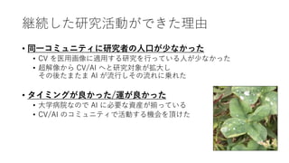 継続した研究活動ができた理由
• 同一コミュニティに研究者の人口が少なかった
• CV を医用画像に適用する研究を行っている人が少なかった
• 超解像から CV/AI へと研究対象が拡大し
その後たまたま AI が流行しその流れに乗れた
• タイミングが良かった/運が良かった
• 大学病院なので AI に必要な資産が揃っている
• CV/AI のコミュニティで活動する機会を頂けた
 