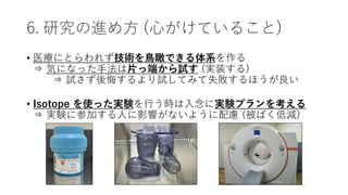 6. 研究の進め方 (心がけていること)
• 医療にとらわれず技術を鳥瞰できる体系を作る
⇒ 気になった手法は片っ端から試す (実装する)
⇒ 試さず後悔するより試してみて失敗するほうが良い
• Isotope を使った実験を行う時は入念に実験プランを考える
⇒ 実験に参加する人に影響がないように配慮 (被ばく低減)
 