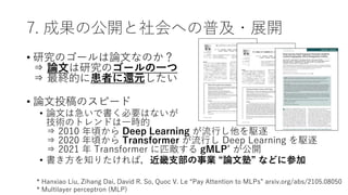 7. 成果の公開と社会への普及・展開
• 研究のゴールは論文なのか？
⇒ 論文は研究のゴールの一つ
⇒ 最終的に患者に還元したい
• 論文投稿のスピード
• 論文は急いで書く必要はないが
技術のトレンドは一時的
⇒ 2010 年頃から Deep Learning が流行し他を駆逐
⇒ 2020 年頃から Transformer が流行し Deep Learning を駆逐
⇒ 2021 年 Transformer に匹敵する gMLP* が公開
• 書き方を知りたければ，近畿支部の事業 “論文塾” などに参加
* Hanxiao Liu, Zihang Dai, David R. So, Quoc V. Le “Pay Attention to MLPs” arxiv.org/abs/2105.08050
* Multilayer perceptron (MLP)
 