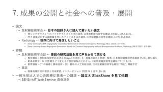 7. 成果の公開と社会への普及・展開
• 論文
• 放射線技術学会 ← 日本の技師さんに読んで貰いたい論文
• 骨シンチグラフィへのバイラテラルフィルタの適用. 日本放射線技術学会雑誌, 69(12), 1363-1371.
• PET 画像に対する超解像を用いたデノイズ手法の適用. 日本放射線技術学会雑誌, 74(7), 653-660.
• Radiology ← 世界に向けて発信したいこと
• Deep learning for MR angiography: automated detection of cerebral aneurysms. Radiology 290.1 (2019): 187-194.
• Deep Learning–based Angiogram Generation Model for Cerebral Angiography without Misregistration Artifacts. Radiology 299.3 (2021): 675-681.
• 寄稿
• 放射線技術学会誌 ← 普段の研究活動を見て声をかけて頂ける
• 教育講座 - 放射線技術学における ImageJ の活用 - 9．画像の表示と処理・解析. 日本放射線技術学会雑誌 75 (8), 815-824.
• 新春座談会 - AI が医療をどう変えるか放射線科のこれから. 日本放射線技術学会雑誌 77 (1), 1-13.
• 教育講座 - CT の基礎と最新技術 - 10．最新の人工知能技術. 日本放射線技術学会雑誌 77(12), 掲載予定
• 雑誌
• 画像処理技術の現状と将来展望. インナービジョン 2020 年 1 月号, 16-18.
• 一般社団法人での非医療従事者への講演 ←論文と SlideShare を見て依頼
• SENS>AIT Web Seminar 画像計測
 
