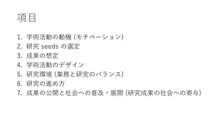 項目
1. 学術活動の動機 (モチベーション)
2. 研究 seeds の選定
3. 成果の想定
4. 学術活動のデザイン
5. 研究環境 (業務と研究のバランス)
6. 研究の進め方
7. 成果の公開と社会への普及・展開 (研究成果の社会への寄与)
 