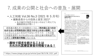 7. 成果の公開と社会への普及・展開
• 人工知能 Vol.36 No.3 (2021 年 5 月号)
• 編集委員からの抱負と提言 2021*
• 私の論文が採択されないのはどう考えても
編集委員会が悪い！
• 趣味で探求を続けることは
われわれ医療従事者の特権である！
研究者の果たすべき役割の一つに「何の役に立つのか
わからないが将来社会に役立つかもしれない技術」をつ
くっていくことにあるのではないだろうか．これは常
に利益を追求しなければならない営利企業の開発部門と
は異なる研究者の特権ともいえる．
* https://www.jstage.jst.go.jp/article/jjsai/36/3/36_312/_pdf
 