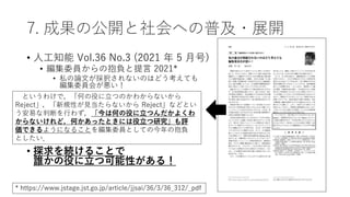 7. 成果の公開と社会への普及・展開
• 人工知能 Vol.36 No.3 (2021 年 5 月号)
• 編集委員からの抱負と提言 2021*
• 私の論文が採択されないのはどう考えても
編集委員会が悪い！
• 探求を続けることで
誰かの役に立つ可能性がある！
というわけで，「何の役に立つのかわからないから
Reject」，「新規性が見当たらないから Reject」などとい
う安易な判断を行わず，「今は何の役に立つんだかよくわ
からないけれど，何かあったときには役立つ研究」も評
価できるようになることを編集委員としての今年の抱負
としたい．
* https://www.jstage.jst.go.jp/article/jjsai/36/3/36_312/_pdf
 