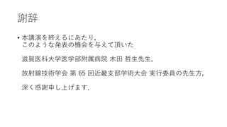謝辞
• 本講演を終えるにあたり，
このような発表の機会を与えて頂いた
滋賀医科大学医学部附属病院 木田 哲生先生，
放射線技術学会 第 65 回近畿支部学術大会 実行委員の先生方，
深く感謝申し上げます．
 