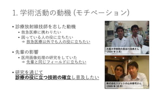 1. 学術活動の動機 (モチベーション)
• 診療放射線技師を志した動機
• 救急医療に携わりたい
• 困っている人の役に立ちたい
⇒ 救急医療以外でも人の役に立ちたい
• 先輩の影響
• 医用画像処理の研究をしていた
⇒ 先輩と同じフィールドに立ちたい
• 研究を通じて
診療の役に立つ技術の確立し普及したい
株式会社リジットの山本修司さん
(2009 年 10 月)
大阪大学病院の長谷川浩典さん
(2004 年 3 月)
 