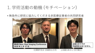 1. 学術活動の動機 (モチベーション)
• 無条件に研究に協力してくださる非医療従事者の共同研究者
日浦慎作先生 (兵庫県立大学) 上田健太郎さん (古河電工)
第6回 New Clear Imaging Conference
2018 年 1 月 27 日
企業の方ですが
利益相反はありません．
 