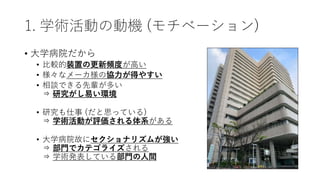 1. 学術活動の動機 (モチベーション)
• 大学病院だから
• 比較的装置の更新頻度が高い
• 様々なメーカ様の協力が得やすい
• 相談できる先輩が多い
⇒ 研究がし易い環境
• 研究も仕事 (だと思っている)
⇒ 学術活動が評価される体系がある
• 大学病院故にセクショナリズムが強い
⇒ 部門でカテゴライズされる
⇒ 学術発表している部門の人間
 