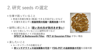 2. 研究 seeds の選定
• 仕事で困っていること
• 患者の苦痛を解決 (軽減) できる手段がないかなど
⇒ 定量性を変えずに検査時間の短縮や画質改善の実現
• 疑問に感じたこと (若い方の方が気付きが多い)
• 当たり前にしていることに疑問を持つなど
⇒ 核医学検査のノイズ低減処理は
⇒ SPECT は Butterworth Filter，PET は Gaussian Filter が多い理由
• 楽したいこと
• ルーチンワークの自動化など
⇒ 骨シンチグラフィの追加撮像の可否や FDG-PET の追跡検査の可否を自動判断
 