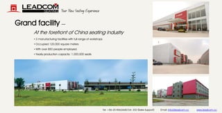 Your New Seating Experience 
Grand facility — 
• 
3 manufacturing facilities with full range of workshops 
• 
Occupied 120,000 square meters 
• 
With over 850 people employed. 
• 
Yearly production capacity: 1,000,000 seats 
At the forefront of China seating Industry 
Tel: +86-20-85626682 Ext. 202 (Sales Support) Email: info@leadcom.ccwww.leadcom.cc  
