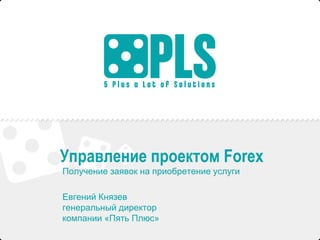 Управление проектом Forex 
Получение заявок на приобретение услуги 
Евгений Князев 
генеральный директор 
компании «Пять Плюс» 
 