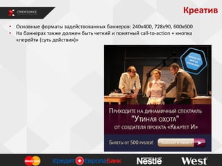 Креатив
• Основные форматы задействованных баннеров: 240х400, 728х90, 600х600
• На баннерах также должен быть четкий и понятный call-to-action + кнопка
«перейти (суть действия)»

 