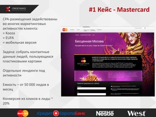 #1 Кейс - Mastercard
СРА-размещения задействованы
во многих маркетинговых
активностях клиента:
= Kooza
= EUFA
= мобильная версия
Задача: собрать контактные
данные людей, пользующихся
пластиковыми картами
Отдельные лендинги под
активности
Емкость – от 50 000 лидов в
месяц
Конверсия из кликов в лиды ~
20%

 