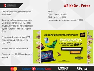 #2 Кейс - Enter
Сбор подписок для интернетмагазина
Задача: собрать максимально
много качественных емейлов
людей, которые в последствии
будут покупать товары через
Enter
Отдельный лендинг под СРА
Специальный call-to-action
ГЕО - РФ
Важно делать double-optin
Емкость – от 30 000емейлов в
месяц

KPI’s:
Open rate – от 30%
Click rate – от 50%
Конверсия из кликов в лиды ~ 25%

 