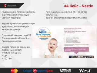#4 Кейс - Nestle
Поддержание потока аудитории
в группы во ВК и Фейсбуке
(лайки  подписки)
Задача: привлекать релеватную
аудиторию, которой будет
интересен продукт
Отдельный лендинг под СРА
Специальный call-to-action
Проверка качества.
Оплата только за реальных
людей, нужной ЦА:
= только женщины
= 18+
= ГЕО - РФ

Потенциальная емкость в ВК – от 10 000
вступлений
Важно: оперативно обрабатывать лиды

 