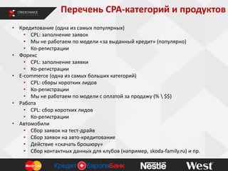 Перечень CPA-категорий и продуктов
• Кредитование (одна из самых популярных)
• CPL: заполнение заявок
• Мы не работаем по модели «за выданный кредит» (популярно)
• Ко-регистрации
• Форекс
• CPL: заполнение заявки
• Ко-регистрации
• E-commerce (одна из самых больших категорий)
• CPL: сборы коротких лидов
• Ко-регистрации
• Мы не работаем по модели с оплатой за продажу (%  $$)
• Работа
• CPL: сбор коротких лидов
• Ко-регистрации
• Автомобили
• Сбор заявок на тест-драйв
• Сбор заявок на авто-кредитование
• Действие «скачать брошюру»
• Сбор контактных данных для клубов (например, skoda-family.ru) и пр.

 