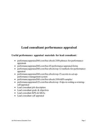 Job Performance Evaluation Form Page 1
Lead consultant performance appraisal
Useful performance appraisal materials for lead consultant:
 performanceappraisal360.com/free-ebook-2456-phrases-for-performance-
appraisals
 performanceappraisal360.com/free-65-performance-appraisal-forms
 performanceappraisal360.com/free-ebook-top-12-methods-for-performance-
appraisal
 performanceappraisal360.com/free-ebook-top-15-secrets-to-set-up-
performance-management-system
 performanceappraisal360.com/free-ebook-2436-KPI-samples/
 performanceappraisal123.com/free-ebook-top -9-tips-to-writing-a-winning-
self-appraisal
 Lead consultant job description
 Lead consultant goals & objectives
 Lead consultant KPIs & KRAs
 Lead consultant self appraisal
 