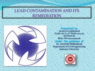 LEAD CONTAMINATION AND ITS
REMEDIATION
Presented by
ANASUYA KARMAKAR
CLASS- B.C.E, 3RD YEAR (2014-15)
SECTION-B2
ROLL NO-001210401081
Under the guidance of
Dr. ANUPAM DEBSARKAR
Department of Civil Engineering
Jadavpur University
 