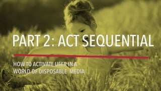 PART 2: ACT SEQUENTIAL
HOW TO ACTIVATE USER IN A
WORLD OF DISPOSABLE MEDIA
 