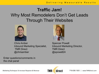 D e l i v e r i n g   M e a s u r a b l e   R e s u l t s



                      Traffic Jam!
           Why Most Remodelers Don’t Get Leads
                 Through Their Websites




                Chris Amber                                 Spencer Powell
                Inbound Marketing Specialist,               Inbound Marketing Director,
                 TMR Direct                                 TMR Direct
                @chrisamber                                 @spowell24

 Enter questions/comments in
 the chat panel


Marketing Techniques To Increase Response & Revenue                              719.636.1303 | www.TMRdirect.com
 